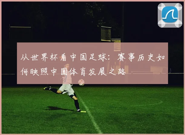 从世界杯看中国足球：赛事历史如何映照中国体育发展之路