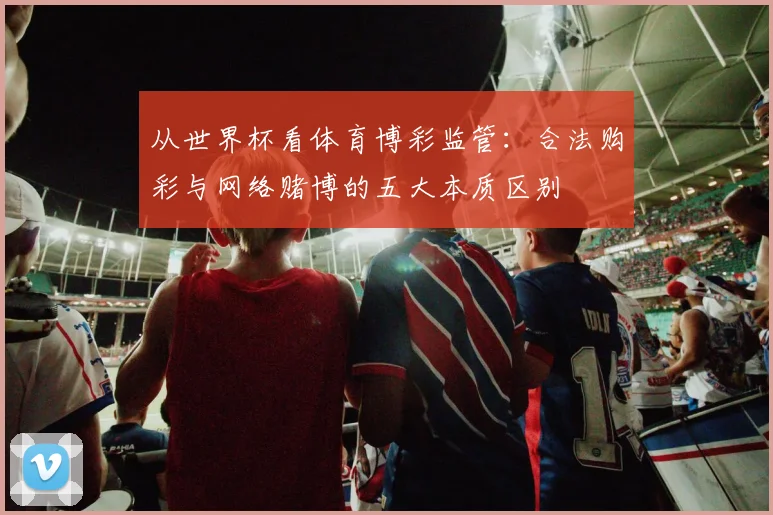 从世界杯看体育博彩监管：合法购彩与网络赌博的五大本质区别