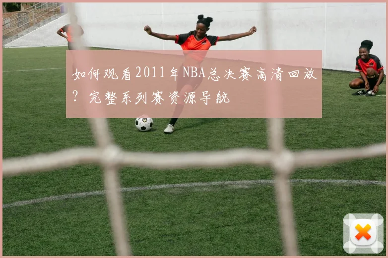 如何观看2011年NBA总决赛高清回放？完整系列赛资源导航
