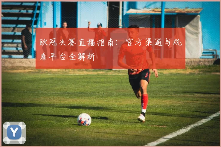 欧冠决赛直播指南：官方渠道与观看平台全解析