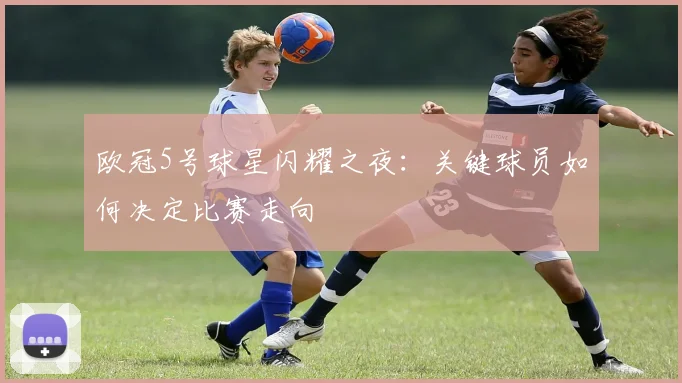 欧冠5号球星闪耀之夜：关键球员如何决定比赛走向