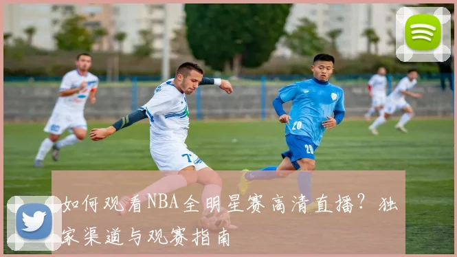 如何观看NBA全明星赛高清直播？独家渠道与观赛指南