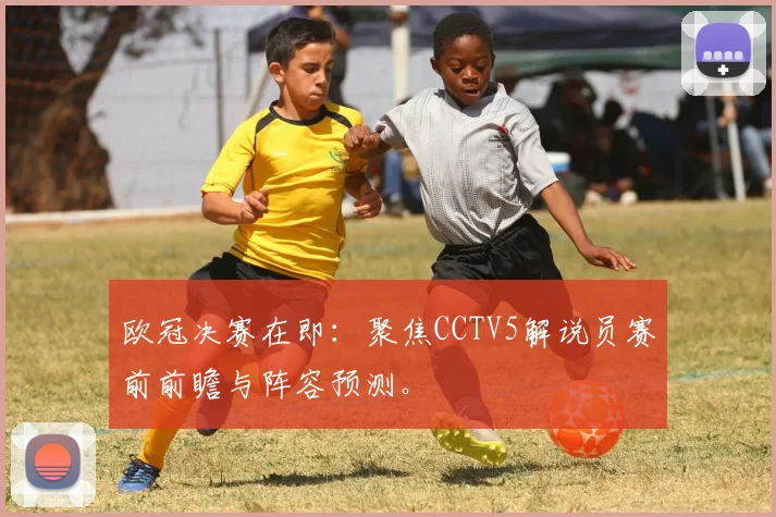 欧冠决赛在即：聚焦CCTV5解说员赛前前瞻与阵容预测。