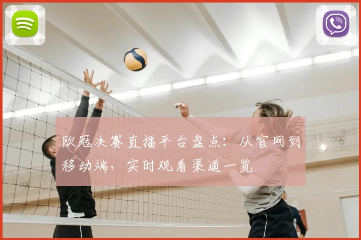 欧冠决赛直播平台盘点：从官网到移动端，实时观看渠道一览