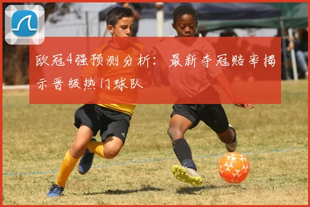 欧冠4强预测分析：最新夺冠赔率揭示晋级热门球队